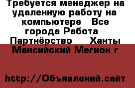 Требуется менеджер на удаленную работу на компьютере - Все города Работа » Партнёрство   . Ханты-Мансийский,Мегион г.